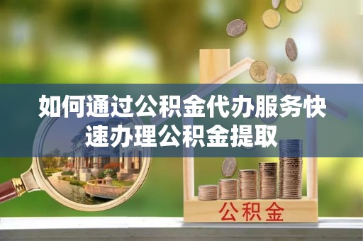 绿春如何通过公积金代办服务快速办理公积金提取